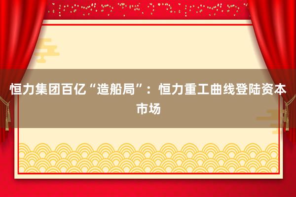 恒力集团百亿“造船局”：恒力重工曲线登陆资本市场