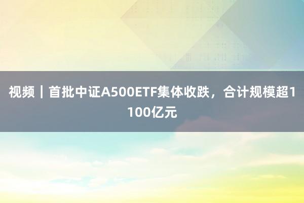 视频｜首批中证A500ETF集体收跌，合计规模超1100亿元