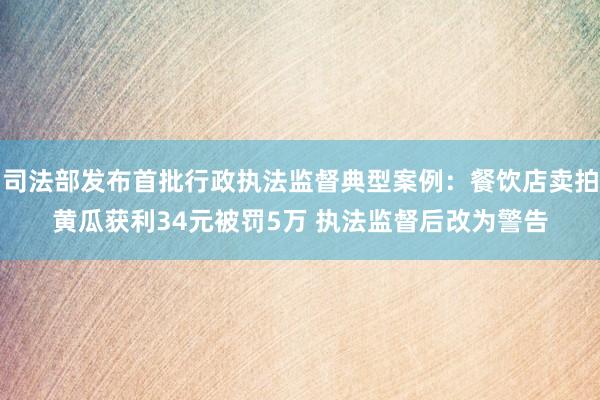 司法部发布首批行政执法监督典型案例：餐饮店卖拍黄瓜获利34元被罚5万 执法监督后改为警告