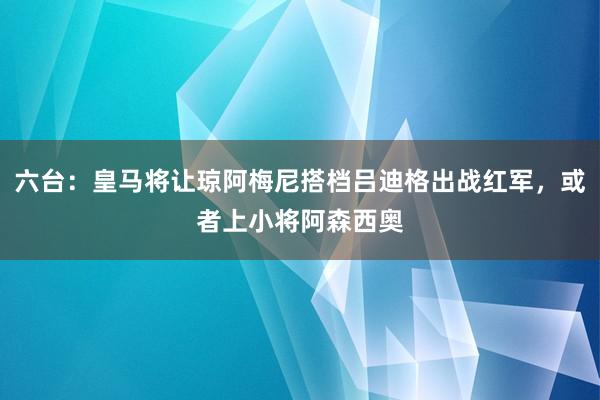 六台：皇马将让琼阿梅尼搭档吕迪格出战红军，或者上小将阿森西奥