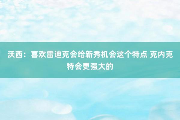 沃西：喜欢雷迪克会给新秀机会这个特点 克内克特会更强大的