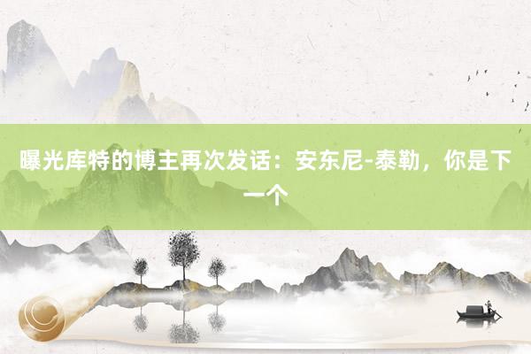 曝光库特的博主再次发话：安东尼-泰勒，你是下一个