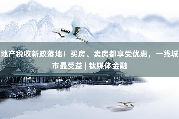 地产税收新政落地！买房、卖房都享受优惠，一线城市最受益 | 钛媒体金融