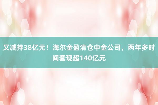 又减持38亿元！海尔金盈清仓中金公司，两年多时间套现超140亿元