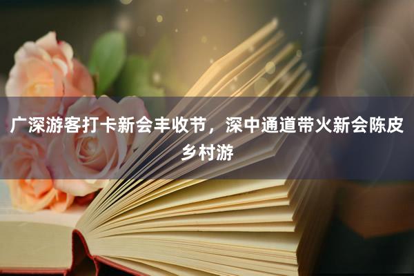 广深游客打卡新会丰收节，深中通道带火新会陈皮乡村游