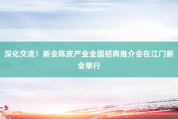 深化交流！新会陈皮产业全国招商推介会在江门新会举行