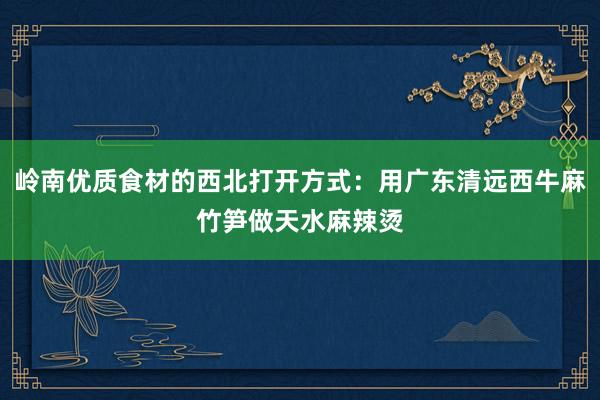 岭南优质食材的西北打开方式：用广东清远西牛麻竹笋做天水麻辣烫