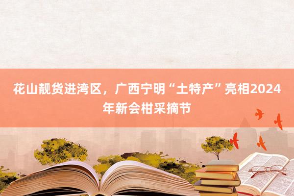 花山靓货进湾区，广西宁明“土特产”亮相2024年新会柑采摘节