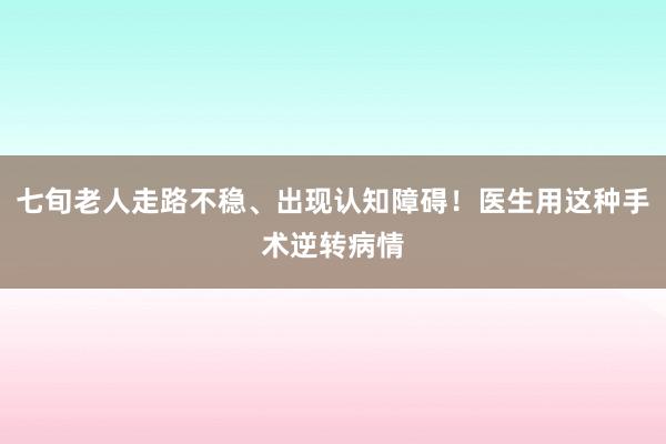 七旬老人走路不稳、出现认知障碍！医生用这种手术逆转病情