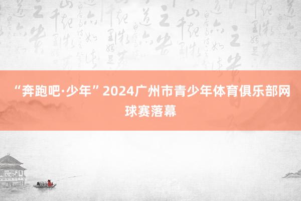 “奔跑吧·少年”2024广州市青少年体育俱乐部网球赛落幕