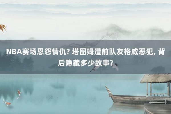 NBA赛场恩怨情仇? 塔图姆遭前队友格威恶犯, 背后隐藏多少故事?