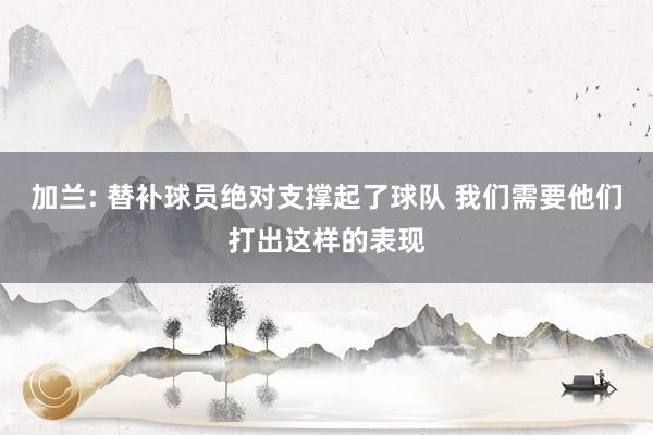 加兰: 替补球员绝对支撑起了球队 我们需要他们打出这样的表现