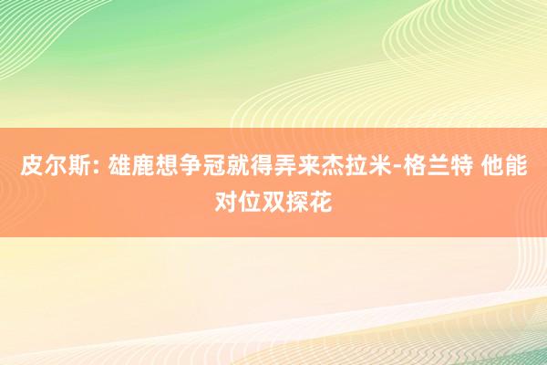 皮尔斯: 雄鹿想争冠就得弄来杰拉米-格兰特 他能对位双探花