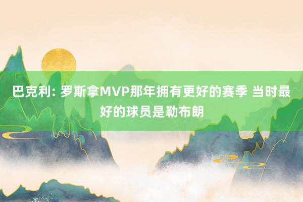 巴克利: 罗斯拿MVP那年拥有更好的赛季 当时最好的球员是勒布朗