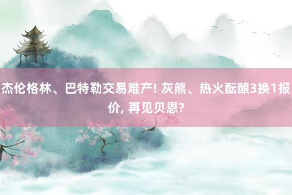 杰伦格林、巴特勒交易难产! 灰熊、热火酝酿3换1报价, 再见贝恩?