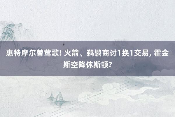 惠特摩尔替莺歌! 火箭、鹈鹕商讨1换1交易, 霍金斯空降休斯顿?