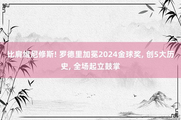 比肩维尼修斯! 罗德里加冕2024金球奖, 创5大历史, 全场起立鼓掌