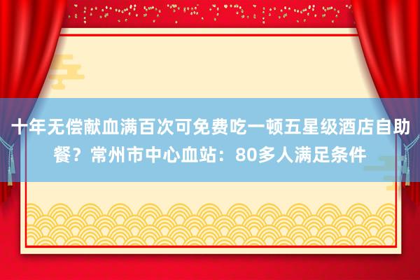 十年无偿献血满百次可免费吃一顿五星级酒店自助餐？常州市中心血站：80多人满足条件