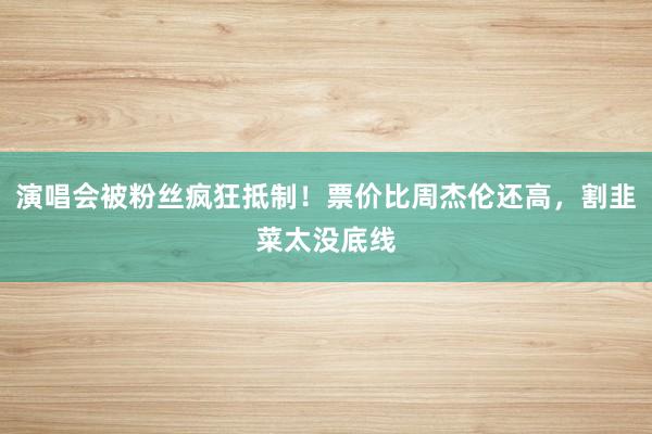 演唱会被粉丝疯狂抵制！票价比周杰伦还高，割韭菜太没底线