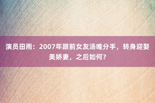 演员田雨：2007年跟前女友汤唯分手，转身迎娶美娇妻，之后如何？