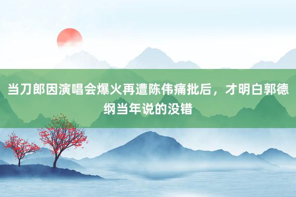 当刀郎因演唱会爆火再遭陈伟痛批后，才明白郭德纲当年说的没错