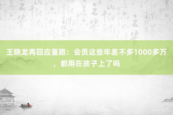 王晓龙再回应董路：会员这些年差不多1000多万，都用在孩子上了吗