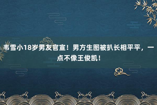 韦雪小18岁男友官宣！男方生图被扒长相平平，一点不像王俊凯！