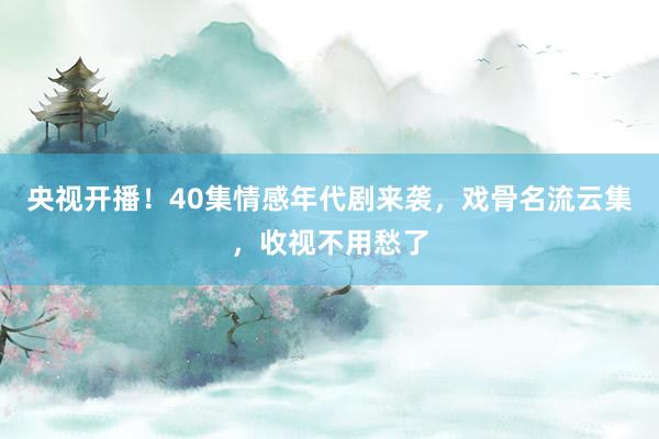 央视开播！40集情感年代剧来袭，戏骨名流云集，收视不用愁了