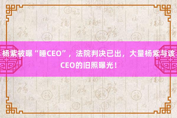 杨紫被曝“睡CEO”，法院判决已出，大量杨紫与该CEO的旧照曝光！