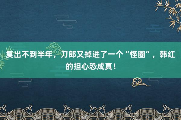 复出不到半年，刀郎又掉进了一个“怪圈”，韩红的担心恐成真！