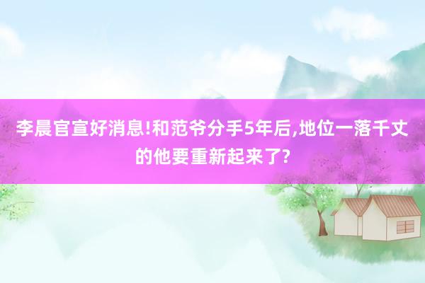 李晨官宣好消息!和范爷分手5年后,地位一落千丈的他要重新起来了?