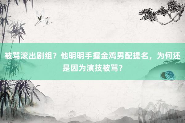 被骂滚出剧组？他明明手握金鸡男配提名，为何还是因为演技被骂？