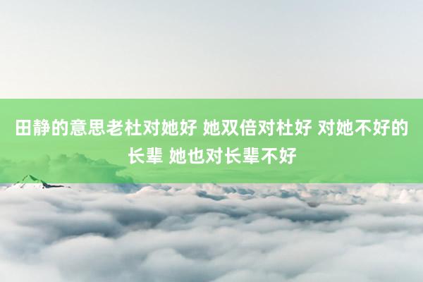 田静的意思老杜对她好 她双倍对杜好 对她不好的长辈 她也对长辈不好