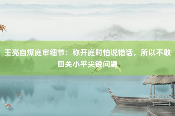 王亮自爆庭审细节：称开庭时怕说错话，所以不敢回关小平尖锐问题