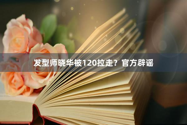 发型师晓华被120拉走？官方辟谣