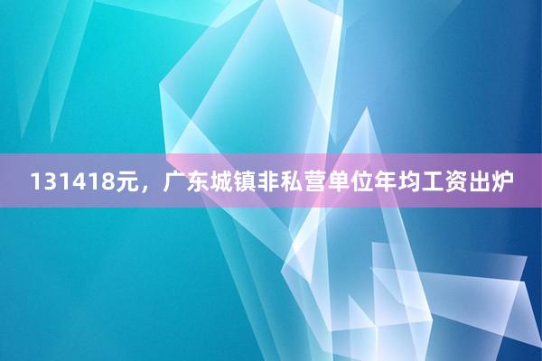 131418元，广东城镇非私营单位年均工资出炉