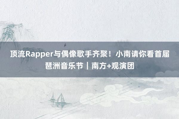 顶流Rapper与偶像歌手齐聚！小南请你看首届琶洲音乐节｜南方+观演团