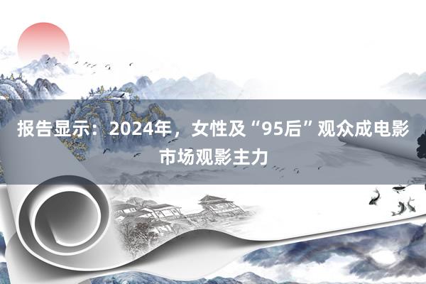 报告显示：2024年，女性及“95后”观众成电影市场观影主力