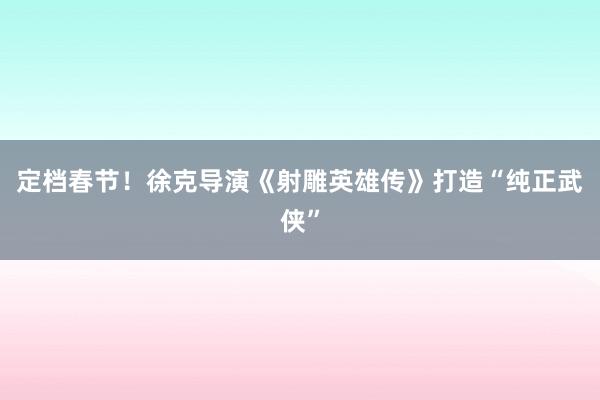 定档春节！徐克导演《射雕英雄传》打造“纯正武侠”