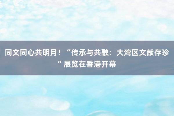 同文同心共明月！“传承与共融：大湾区文献存珍”展览在香港开幕