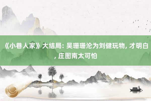 《小巷人家》大结局: 吴珊珊沦为刘健玩物, 才明白, 庄图南太可怕