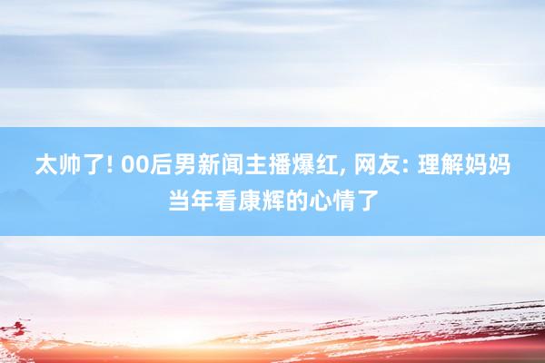 太帅了! 00后男新闻主播爆红, 网友: 理解妈妈当年看康辉的心情了