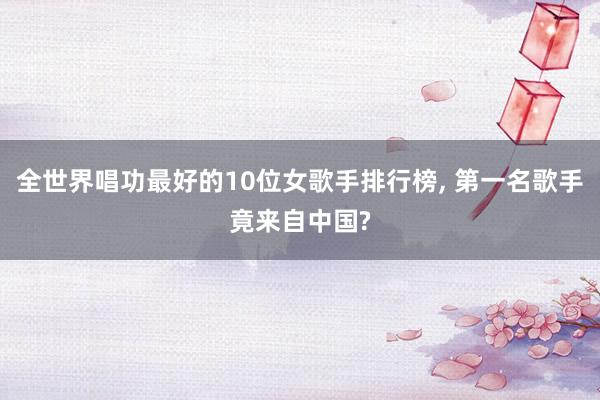 全世界唱功最好的10位女歌手排行榜, 第一名歌手竟来自中国?