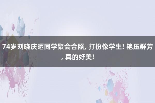 74岁刘晓庆晒同学聚会合照, 打扮像学生! 艳压群芳, 真的好美!