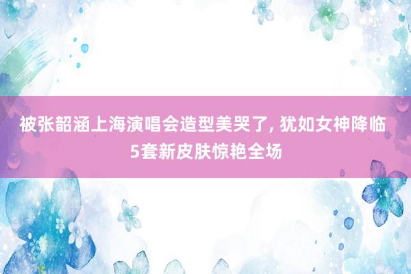 被张韶涵上海演唱会造型美哭了, 犹如女神降临 5套新皮肤惊艳全场