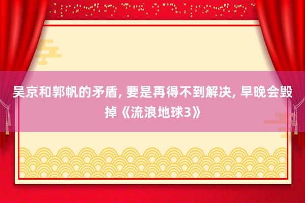 吴京和郭帆的矛盾, 要是再得不到解决, 早晚会毁掉《流浪地球3》