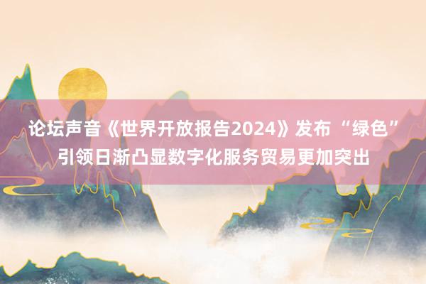 论坛声音《世界开放报告2024》发布 “绿色”引领日渐凸显数字化服务贸易更加突出