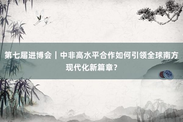 第七届进博会｜中非高水平合作如何引领全球南方现代化新篇章？