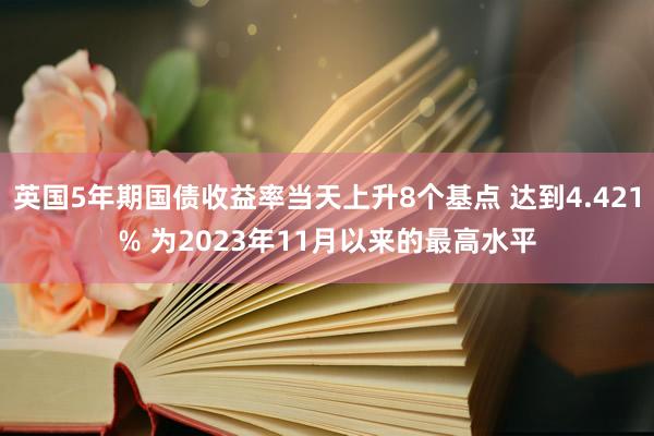 英国5年期国债收益率当天上升8个基点 达到4.421% 为2023年11月以来的最高水平