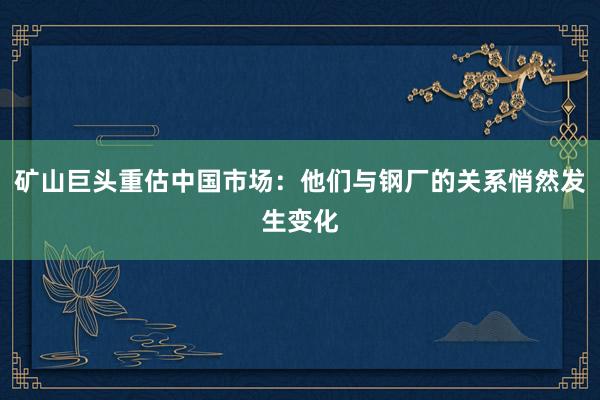 矿山巨头重估中国市场：他们与钢厂的关系悄然发生变化